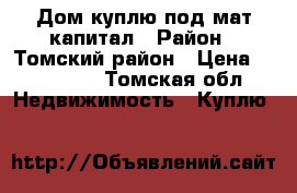 Дом куплю под мат капитал › Район ­ Томский район › Цена ­ 100 000 - Томская обл. Недвижимость » Куплю   